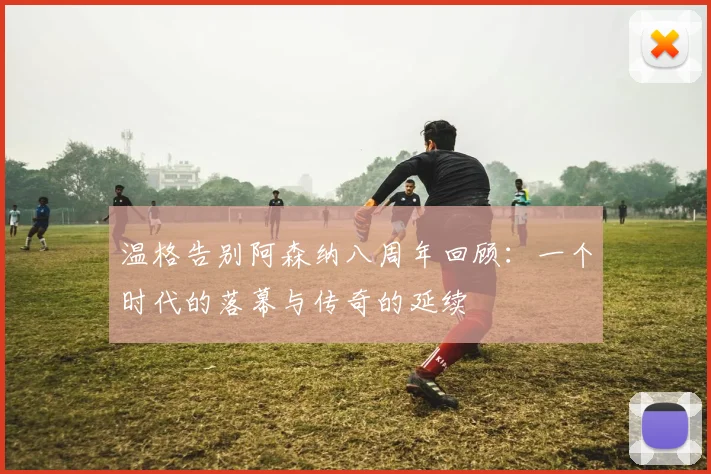 温格告别阿森纳八周年回顾：一个时代的落幕与传奇的延续