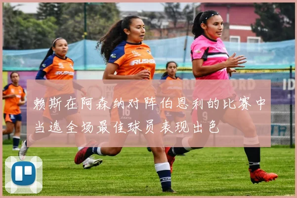赖斯在阿森纳对阵伯恩利的比赛中当选全场最佳球员表现出色