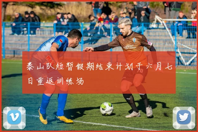 泰山队短暂假期结束计划于六月七日重返训练场