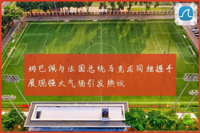 姆巴佩与法国总统马克龙同框握手展现强大气场引发热议